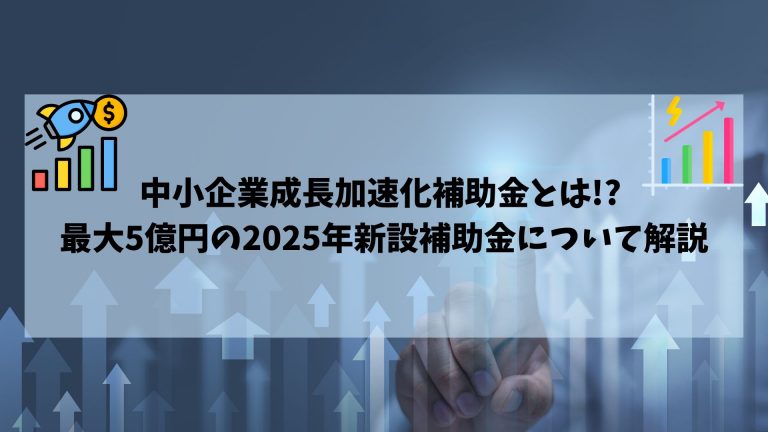 中小企業成長加速化補助金とは!? 最大5億円の2025年新設補助金について解説